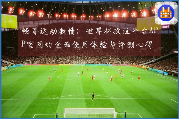 畅享运动激情：世界杯投注平台APP官网的全面使用体验与评测心得